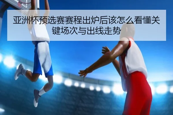 亚洲杯预选赛赛程出炉后该怎么看懂关键场次与出线走势